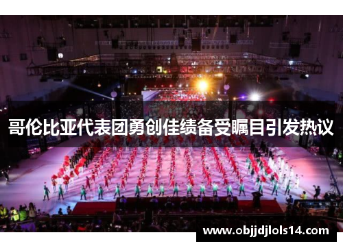 哥伦比亚代表团勇创佳绩备受瞩目引发热议