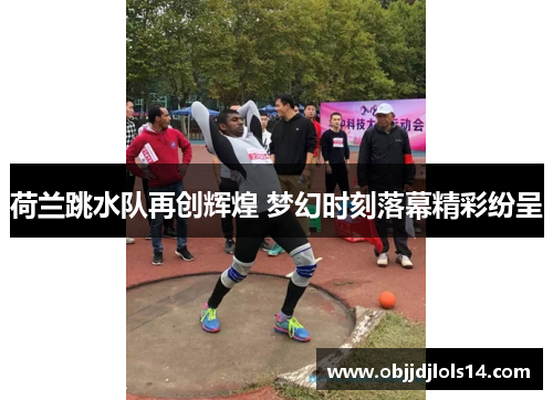 荷兰跳水队再创辉煌 梦幻时刻落幕精彩纷呈