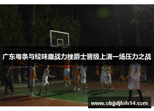 广东粤条与经味鏖战力挫爵士晋级上演一场压力之战