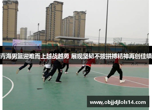 青海男篮迎难而上越战越勇 展现坚韧不拔拼搏精神再创佳绩